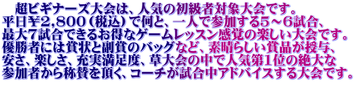 　超ビギナーズ大会は、人気の初級者対象大会です。 平日￥2,800（税込）で何と、一人で参加する5～6試合、 最大7試合できるお得なゲームレッスン感覚の楽しい大会です。 優勝者には賞状と副賞のバッグなど、素晴らしい賞品が授与、 安さ、楽しさ、充実満足度、草大会の中で人気第1位の絶大な 参加者から称賛を頂く、コーチが試合中アドバイスする大会です。 