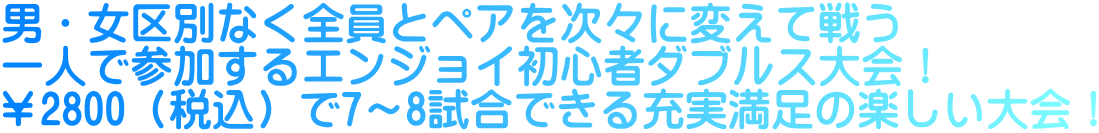 男・女区別なく全員とペアを次々に変えて戦う 一人で参加するエンジョイ初心者ダブルス大会！ ￥2800（税込）で7～8試合できる充実満足の楽しい大会！