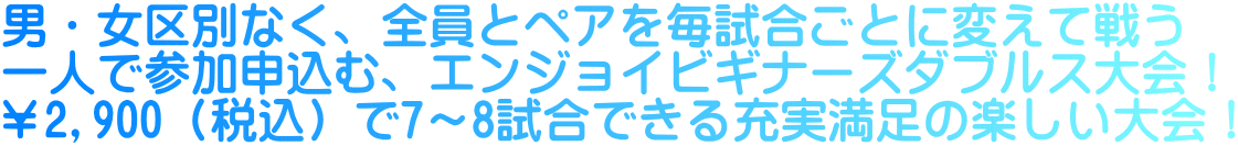 男・女区別なく、全員とペアを毎試合ごとに変えて戦う 一人で参加申込む、エンジョイビギナーズダブルス大会！ ￥2,900（税込）で7～8試合できる充実満足の楽しい大会！