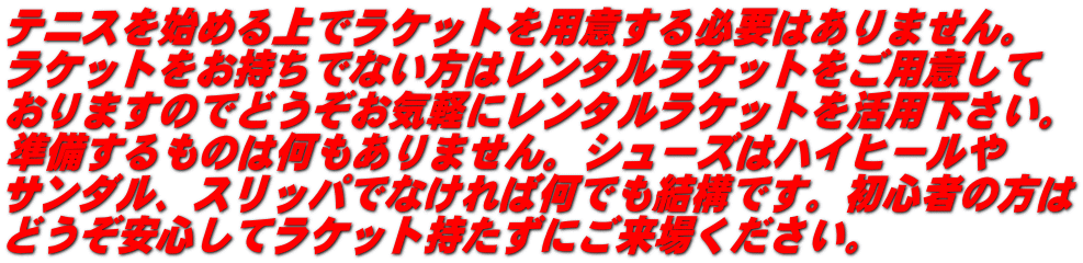 テニスを始める上でラケットを用意する必要はありません。 ラケットをお持ちでない方はレンタルラケットをご用意して おりますのでどうぞお気軽にレンタルラケットを活用下さい。 準備するものは何もありません。シューズはハイヒールや サンダル、スリッパでなければ何でも結構です。初心者の方は どうぞ安心してラケット持たずにご来場ください。