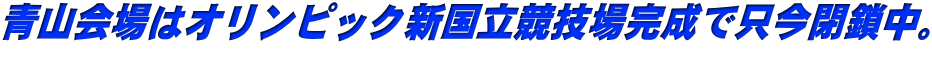 青山会場はオリンピック新国立競技場完成で只今閉鎖中。 