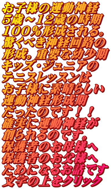 お子様の運動神経 5歳～12歳の時期 100％形成される。 驚くべき神経回路の 形成。重要な幼少期 キッズ・ジュニアの テニスレッスンは お子様に素晴らしい 運動神経形成期 だったのです！！ 確実に運動神経が 創られるのです。 保護者のお母様へ 保護者のお父様へ ためになるお話です 文字の上をクリック