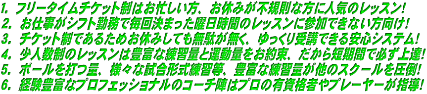 １．フリータイムチケット制はお忙しい方、お休みが不規則な方に人気のレッスン！ ２．お仕事がシフト勤務で毎回決まった曜日時間のレッスンに参加できない方向け！ ３．チケット制であるためお休みしても無駄が無く、ゆっくり受講できる安心システム！ ４．少人数制のレッスンは豊富な練習量と運動量をお約束、だから短期間で必ず上達！ ５．ボールを打つ量、様々な試合形式練習等、豊富な練習量が他のスクールを圧倒！ ６．経験豊富なプロフェッショナルのコーチ陣はプロの有資格者やプレーヤーが指導！