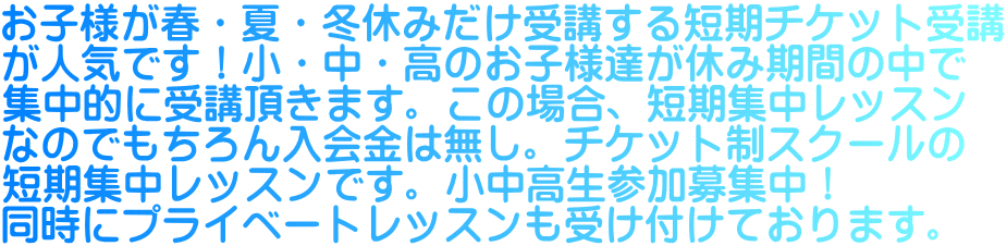 お子様が春・夏・冬休みだけ受講する短期チケット受講 が人気です！小・中・高のお子様達が休み期間の中で 集中的に受講頂きます。この場合、短期集中レッスン なのでもちろん入会金は無し。チケット制スクールの 短期集中レッスンです。小中高生参加募集中！ 同時にプライベートレッスンも受け付けております。