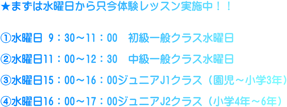 ★まずは水曜日から只今体験レッスン実施中！！   ①水曜日 9：30～11：00　初級一般クラス水曜日  ②水曜日11：00～12：30　中級一般クラス水曜日  ③水曜日15：00～16：00ジュニアJ1クラス（園児～小学3年）  ④水曜日16：00～17：00ジュニアJ2クラス（小学4年～6年）