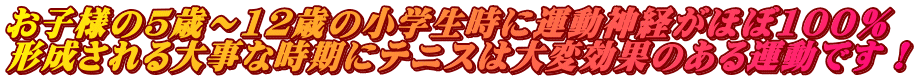 お子様の5歳～12歳の小学生時に運動神経がほぼ100％ 形成される大事な時期にテニスは大変効果のある運動です！