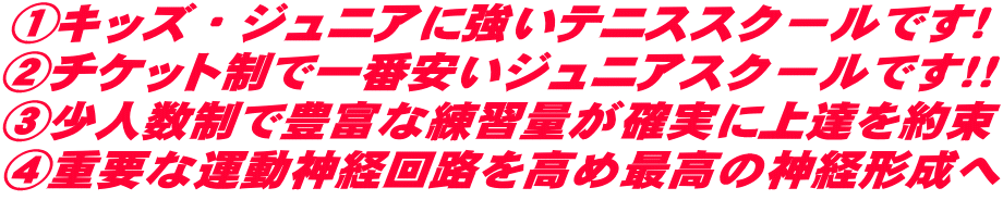 ①キッズ・ジュニアに強いテニススクールです! ②チケット制で一番安いジュニアスクールです!! ③少人数制で豊富な練習量が確実に上達を約束 ④重要な運動神経回路を高め最高の神経形成へ