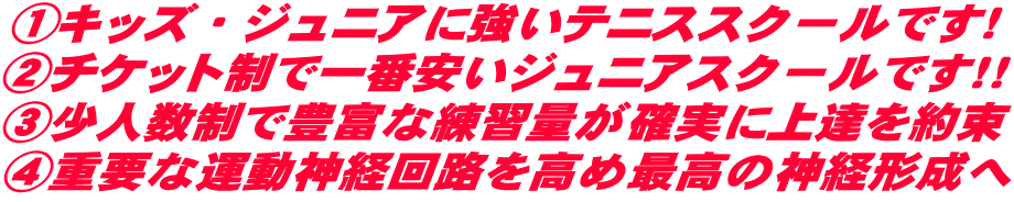 ①キッズ・ジュニアに強いテニススクールです！ ②チケット制で一番安いジュニアスクールです！！ ③少人数制で豊富な練習量が確実に上達を約束 ④重要な運動神経回路を高め最高の神経形成へ