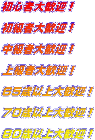 初心者大歓迎！  初級者大歓迎！  中級者大歓迎！  上級者大歓迎！  65歳以上大歓迎！  70歳以上大歓迎！  80歳以上大歓迎！