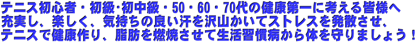 テニス初心者・初級・初中級・50・60・70代の健康第一に考える皆様へ 充実し、楽しく、気持ちの良い汗を沢山かいてストレスを発散させ、 テニスで健康作り、脂肪を燃焼させて生活習慣病から体を守りましょう!