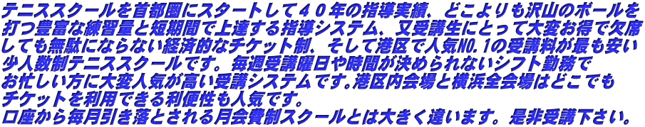 テニススクールを首都圏にスタートして４０年の指導実績、どこよりも沢山のボールを 打つ豊富な練習量と短期間で上達する指導システム、又受講生にとって大変お得で欠席 しても無駄にならない経済的なチケット制、そして港区で人気NO.1の受講料が最も安い 少人数制テニススクールです。毎週受講曜日や時間が決められないシフト勤務で お忙しい方に大変人気が高い受講システムです｡港区内会場と横浜全会場はどこでも チケットを利用できる利便性も人気です。 口座から毎月引き落とされる月会費制スクールとは大きく違います。是非受講下さい｡
