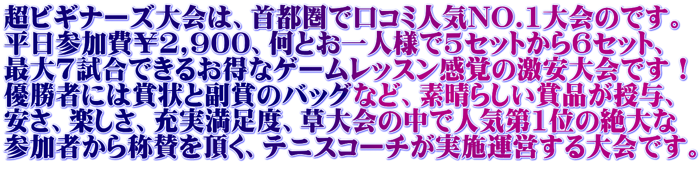 超ビギナーズ大会は、首都圏で口コミ人気NO.1大会のです。 平日参加費￥2,900、何とお一人様で5セットから6セット、 最大7試合できるお得なゲームレッスン感覚の激安大会です！ 優勝者には賞状と副賞のバッグなど、素晴らしい賞品が授与、 安さ、楽しさ、充実満足度、草大会の中で人気第1位の絶大な 参加者から称賛を頂く、テニスコーチが実施運営する大会です。 