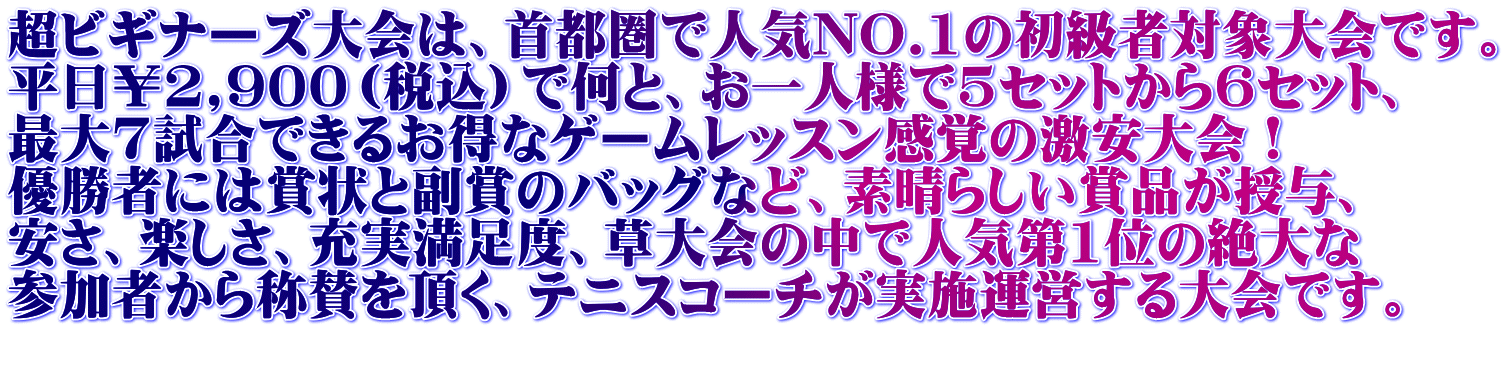 超ビギナーズ大会は、首都圏で人気NO.1の初級者対象大会です。 平日￥2,900（税込）で何と、お一人様で5セットから6セット、 最大7試合できるお得なゲームレッスン感覚の激安大会！ 優勝者には賞状と副賞のバッグなど、素晴らしい賞品が授与、 安さ、楽しさ、充実満足度、草大会の中で人気第1位の絶大な 参加者から称賛を頂く、テニスコーチが実施運営する大会です。 