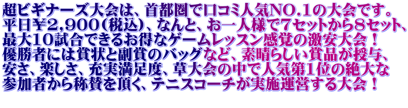 超ビギナーズ大会は、首都圏で口コミ人気NO.1の大会です。 平日￥2,900(税込)、なんと、お一人様で7セットから8セット、 最大10試合できるお得なゲームレッスン感覚の激安大会！ 優勝者には賞状と副賞のバッグなど、素晴らしい賞品が授与、 安さ、楽しさ、充実満足度、草大会の中で人気第1位の絶大な 参加者から称賛を頂く、テニスコーチが実施運営する大会！ 
