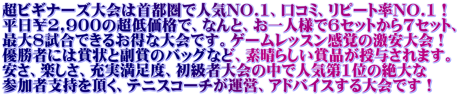 超ビギナーズ大会は首都圏で人気NO.1、口コミ、リピート率NO.1！ 平日￥2,900の超低価格で、なんと、お一人様で6セットから7セット、 最大8試合できるお得な大会です。ゲームレッスン感覚の激安大会！ 優勝者には賞状と副賞のバッグなど、素晴らしい賞品が授与されます。 安さ、楽しさ、充実満足度、初級者大会の中で人気第1位の絶大な 参加者支持を頂く、テニスコーチが運営、アドバイスする大会です！ 