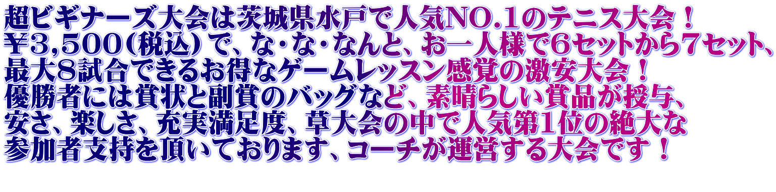 超ビギナーズ大会は茨城県水戸で人気NO.1のテニス大会！ ￥3,500(税込）で、な・な・なんと、お一人様で6セットから7セット、 最大8試合できるお得なゲームレッスン感覚の激安大会！ 優勝者には賞状と副賞のバッグなど、素晴らしい賞品が授与、 安さ、楽しさ、充実満足度、草大会の中で人気第1位の絶大な 参加者支持を頂いております、コーチが運営する大会です！ 