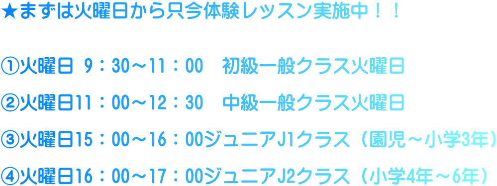 ★まずは火曜日から只今体験レッスン実施中！！   ①火曜日 9：30～11：00　初級一般クラス火曜日  ②火曜日11：00～12：30　中級一般クラス火曜日  ③火曜日15：00～16：00ジュニアJ1クラス（園児～小学3年）  ④火曜日16：00～17：00ジュニアJ2クラス（小学4年～6年）