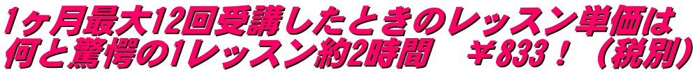 1ヶ月最大12回受講したときのレッスン単価は 何と驚愕の1レッスン約2時間　￥833！（税別）