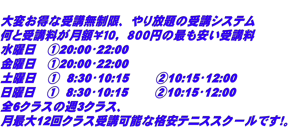  大変お得な受講無制限、やり放題の受講システム 何と受講料が月額￥１０，８００円の最も安い受講料 水曜日　①20:00〜22:00     金曜日　①20:00〜22:00 土曜日　①  8:30〜10:15　 　②10:15〜12:00 日曜日　①  8:30〜10:15　　 ②10:15〜12:00 全6クラスの週3クラス、 月最大12回クラス受講可能な格安テニススクールです！。