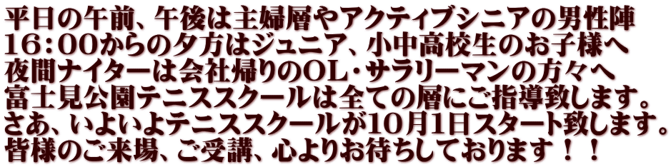 平日の午前、午後は主婦層やアクティブシニアの男性陣 16:00からの夕方はジュニア、小中高校生のお子様へ 夜間ナイターは会社帰りのOL・サラリーマンの方々へ 富士見公園テニススクールは全ての層にご指導致します。 さあ、いよいよテニススクールが10月1日スタート致します。 皆様のご来場、ご受講、心よりお待ちしております!!