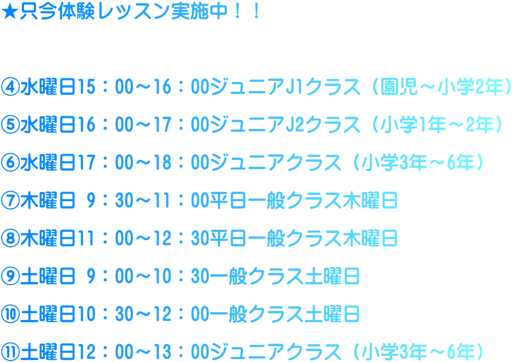 ★只今体験レッスン実施中！！    ④水曜日15：00～16：00ジュニアJ1クラス（園児～小学2年）  ⑤水曜日16：00～17：00ジュニアJ2クラス（小学1年～2年）  ⑥水曜日17：00～18：00ジュニアクラス（小学3年～6年）  ⑦木曜日 9：30～11：00平日一般クラス木曜日  ⑧木曜日11：00～12：30平日一般クラス木曜日  ⑨土曜日 9：00～10：30一般クラス土曜日  ⑩土曜日10：30～12：00一般クラス土曜日  ⑪土曜日12：00～13：00ジュニアクラス（小学3年～6年）