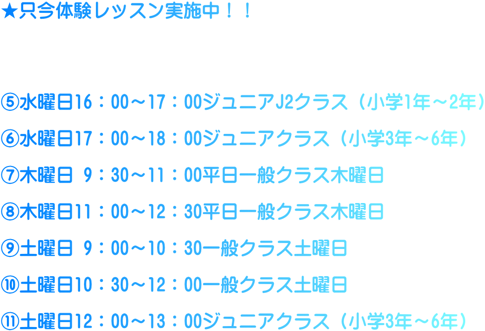 ★只今体験レッスン実施中！！     ⑤水曜日16：00～17：00ジュニアJ2クラス（小学1年～2年）  ⑥水曜日17：00～18：00ジュニアクラス（小学3年～6年）  ⑦木曜日 9：30～11：00平日一般クラス木曜日  ⑧木曜日11：00～12：30平日一般クラス木曜日  ⑨土曜日 9：00～10：30一般クラス土曜日  ⑩土曜日10：30～12：00一般クラス土曜日  ⑪土曜日12：00～13：00ジュニアクラス（小学3年～6年）