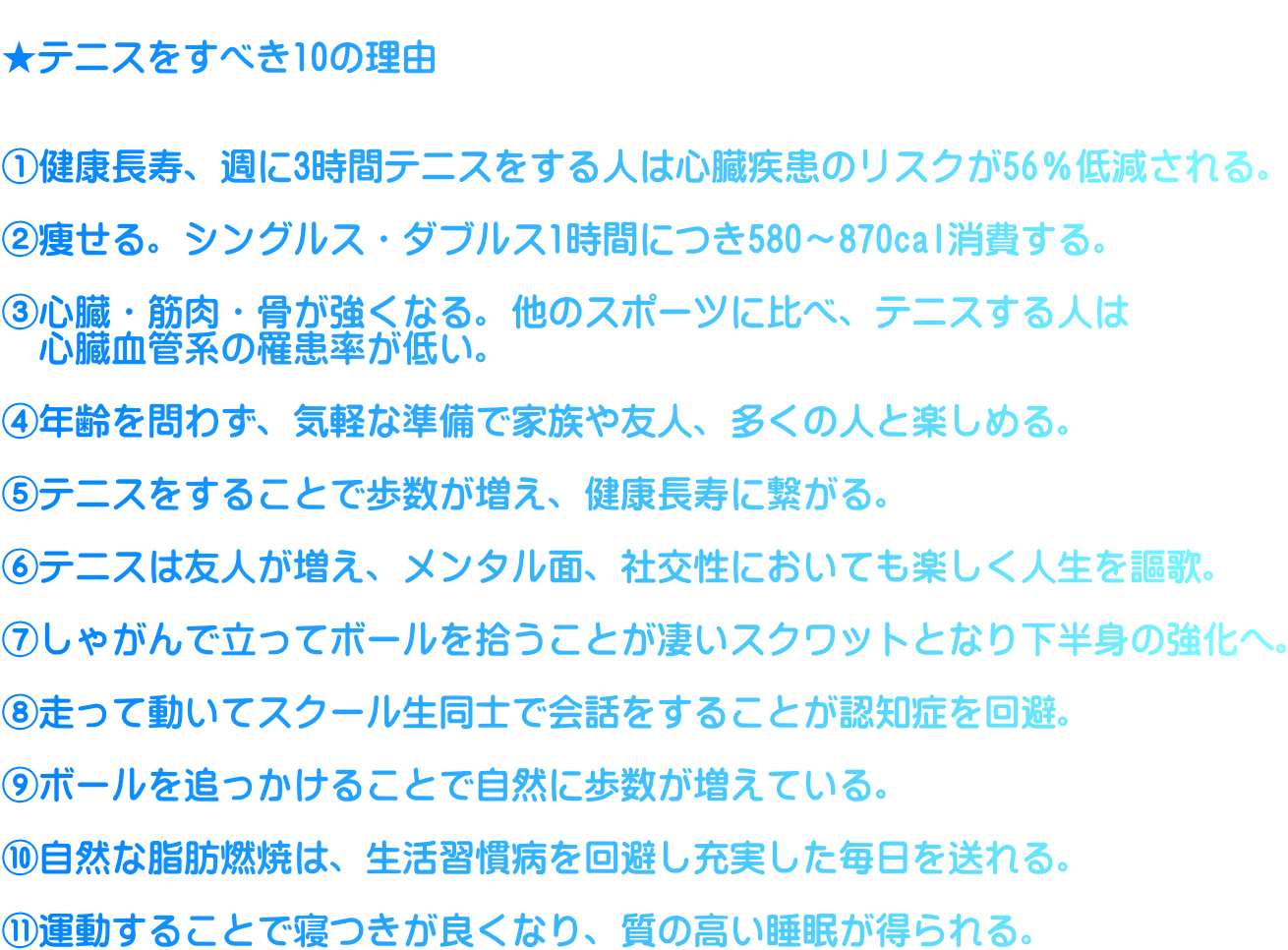  ★テニスをすべき10の理由   ①健康長寿、週に3時間テニスをする人は心臓疾患のリスクが56％低減される。  ②痩せる。シングルス・ダブルス1時間につき580～870cal消費する。  ③心臓・筋肉・骨が強くなる。他のスポーツに比べ、テニスする人は 　心臓血管系の罹患率が低い。  ④年齢を問わず、気軽な準備で家族や友人、多くの人と楽しめる。  ⑤テニスをすることで歩数が増え、健康長寿に繋がる。  ⑥テニスは友人が増え、メンタル面、社交性においても楽しく人生を謳歌。  ⑦しゃがんで立ってボールを拾うことが凄いスクワットとなり下半身の強化へ。  ⑧走って動いてスクール生同士で会話をすることが認知症を回避。  ⑨ボールを追っかけることで自然に歩数が増えている。  ⑩自然な脂肪燃焼は、生活習慣病を回避し充実した毎日を送れる。  ⑪運動することで寝つきが良くなり、質の高い睡眠が得られる。