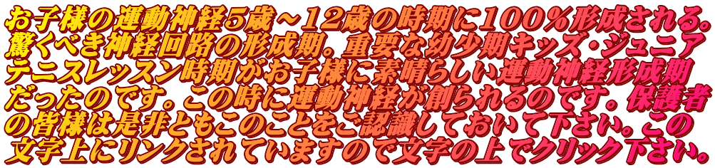 お子様の運動神経5歳～12歳の時期に100％形成される。 驚くべき神経回路の形成期。重要な幼少期キッズ・ジュニア テニスレッスン時期がお子様に素晴らしい運動神経形成期 だったのです。この時に運動神経が創られるのです。保護者 の皆様は是非ともこのことをご認識しておいて下さい。この 文字上にリンクされていますので文字の上でクリック下さい。