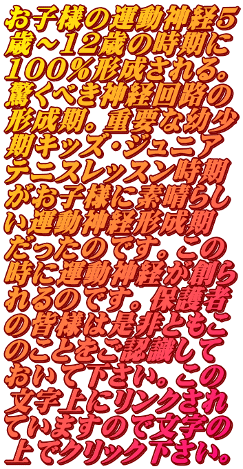 お子様の運動神経5 歳～12歳の時期に 100％形成される。 驚くべき神経回路の 形成期。重要な幼少 期キッズ・ジュニア テニスレッスン時期 がお子様に素晴らし い運動神経形成期 だったのです。この 時に運動神経が創ら れるのです。保護者 の皆様は是非ともこ のことをご認識して おいて下さい。この 文字上にリンクされ ていますので文字の 上でクリック下さい。