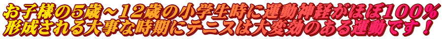 お子様の5歳～12歳の小学生時に運動神経がほぼ100％ 形成される大事な時期にテニスは大変効のある運動です！