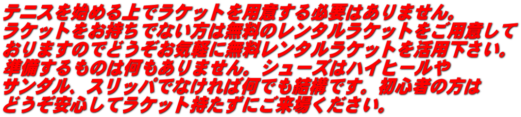 テニスを始める上でラケットを用意する必要はありません。 ラケットをお持ちでない方は無料のレンタルラケットをご用意して おりますのでどうぞお気軽に無料レンタルラケットを活用下さい。 準備するものは何もありません。シューズはハイヒールや サンダル、スリッパでなければ何でも結構です。初心者の方は どうぞ安心してラケット持たずにご来場ください。
