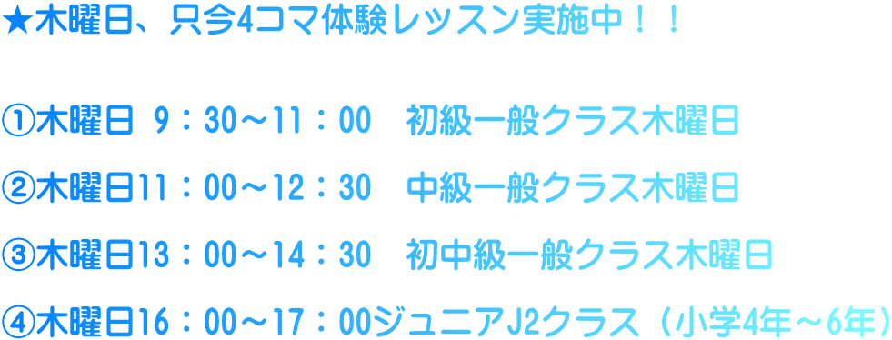 ★木曜日、只今4コマ体験レッスン実施中！！   ①木曜日 9：30～11：00　初級一般クラス木曜日  ②木曜日11：00～12：30　中級一般クラス木曜日  ③木曜日13：00～14：30　初中級一般クラス木曜日  ④木曜日16：00～17：00ジュニアJ2クラス（小学4年～6年）