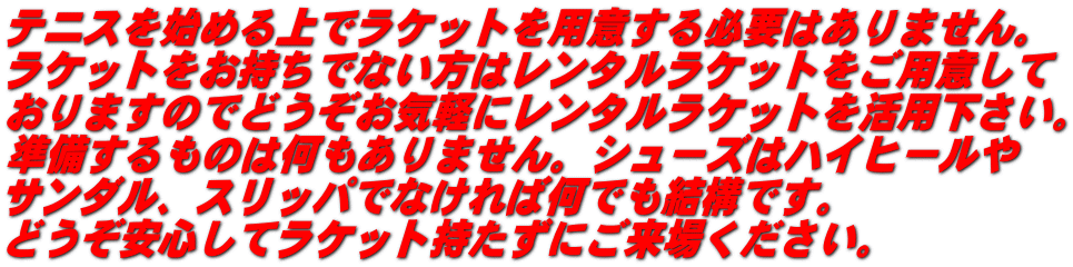 テニスを始める上でラケットを用意する必要はありません。 ラケットをお持ちでない方はレンタルラケットをご用意して おりますのでどうぞお気軽にレンタルラケットを活用下さい。 準備するものは何もありません。シューズはハイヒールや サンダル、スリッパでなければ何でも結構です。 どうぞ安心してラケット持たずにご来場ください。